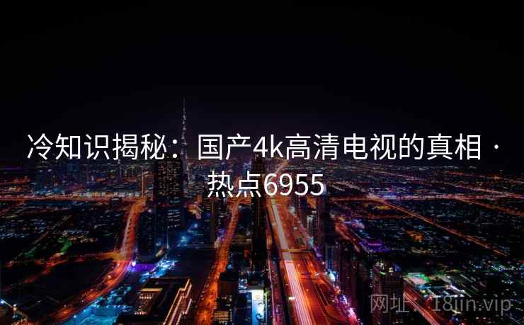 冷知识揭秘：国产4k高清电视的真相 · 热点6955