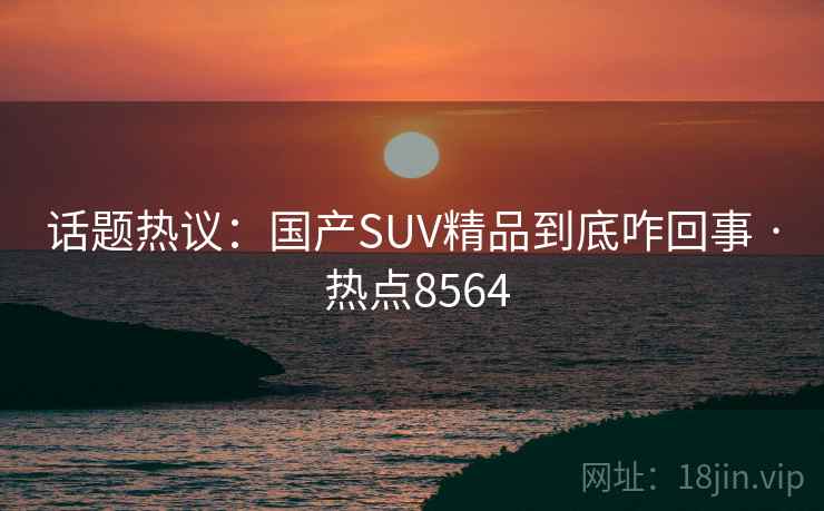 话题热议：国产SUV精品到底咋回事 · 热点8564