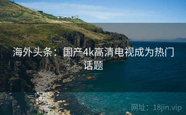 海外头条:国产4k高清电视成为热门话题 海外头条:国产4k高清电视成为热门话题