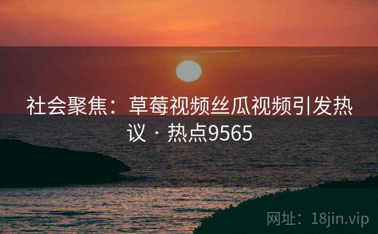 社会聚焦：草莓视频丝瓜视频引发热议 · 热点9565