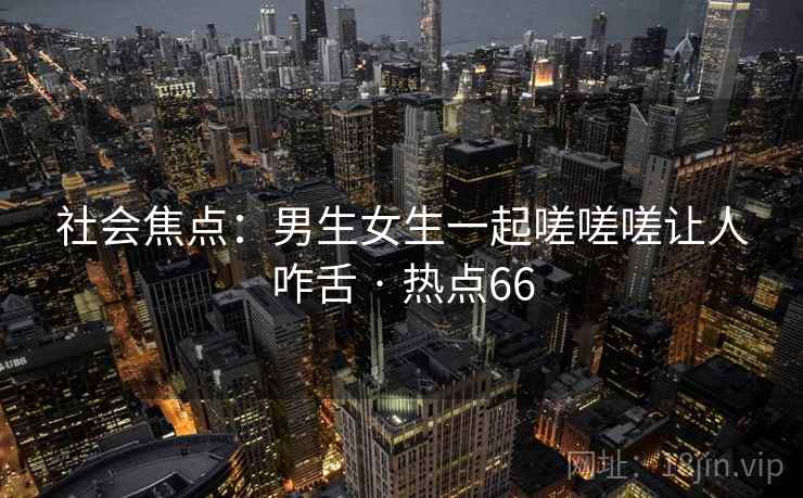 社会焦点：男生女生一起嗟嗟嗟让人咋舌 · 热点66